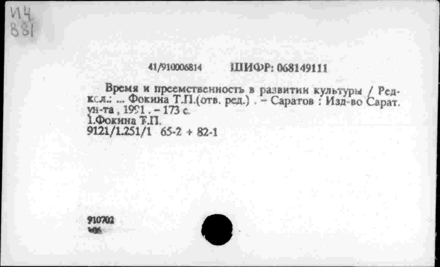 ﻿и Ц
41/910006814 ШИФР: 068149111
Время и преемственность в развитии культуры / Ред-ксл.: ... Фокина Т.П.(отв. ред.) . - Саратов : Изд во Сарат. ун-та, 1991. -173 с.	г
”»» «И , 17^1 . —	»,
1.Фокина Т.П.
9121/1.251/1 65-2 + 82-1
9КГЮ2